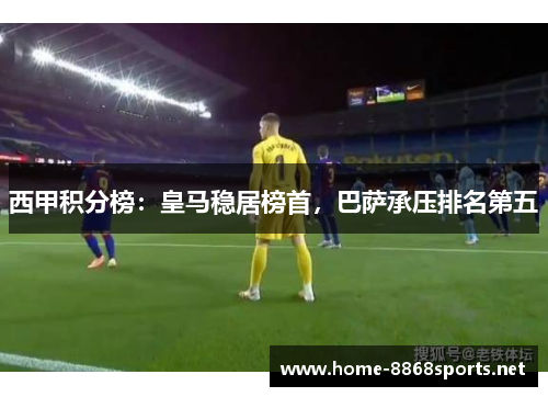 西甲积分榜：皇马稳居榜首，巴萨承压排名第五